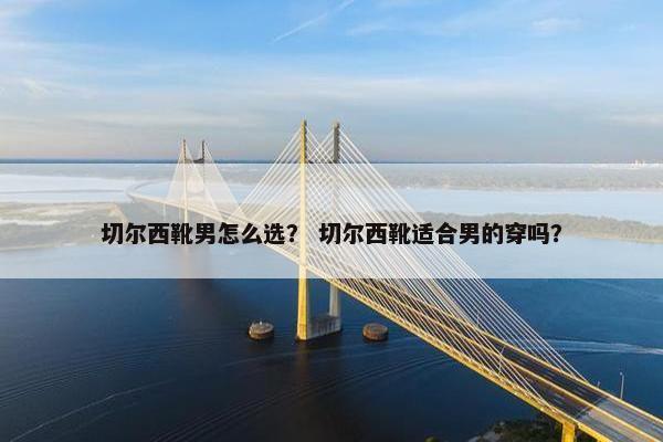 切尔西靴男怎么选？ 切尔西靴适合男的穿吗？