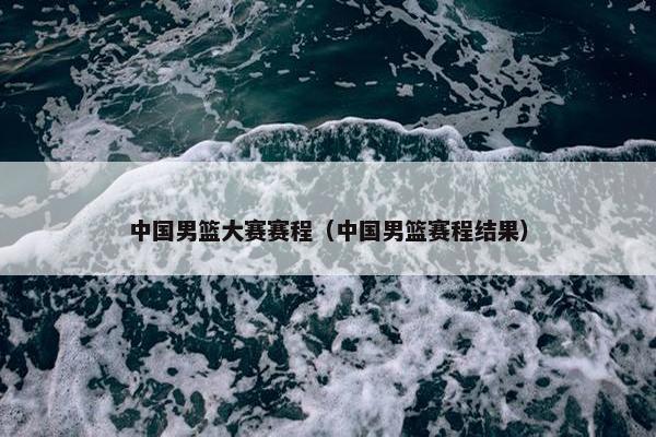 中国男篮大赛赛程（中国男篮赛程结果）