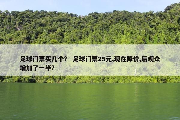 足球门票买几个？ 足球门票25元,现在降价,后观众增加了一半？