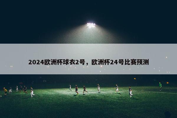 2024欧洲杯球衣2号,欧洲杯24号比赛预测 2024欧洲杯球衣2号,欧洲杯24号比赛预测
