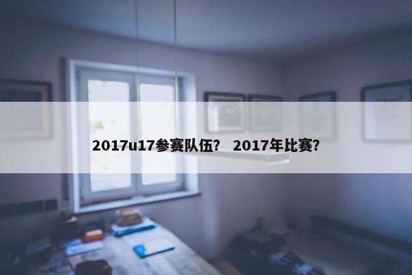 2017u17参赛队伍? 2017年比赛? 2017u17参赛队伍? 2017年比赛?