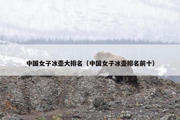 中国女子冰壶大排名（中国女子冰壶排名前十）