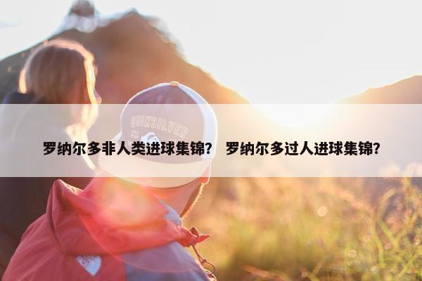 罗纳尔多非人类进球集锦？ 罗纳尔多过人进球集锦？