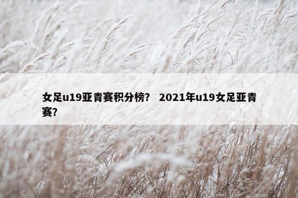 女足u19亚青赛积分榜？ 2021年u19女足亚青赛？