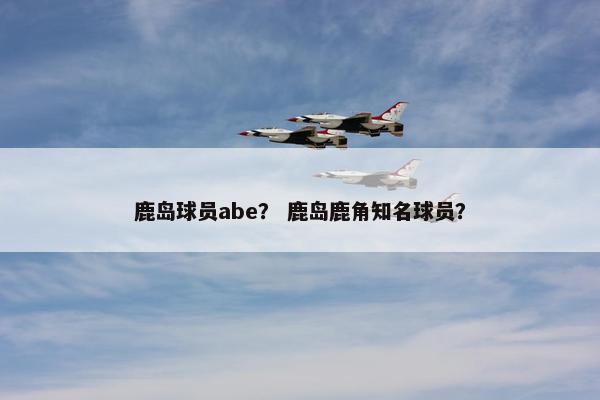鹿岛球员abe? 鹿岛鹿角知名球员? 鹿岛球员abe? 鹿岛鹿角知名球员?