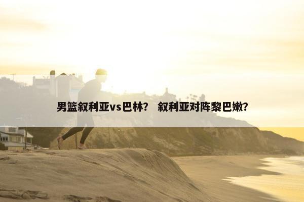 男篮叙利亚vs巴林？ 叙利亚对阵黎巴嫩？