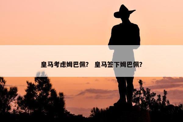 皇马考虑姆巴佩？ 皇马签下姆巴佩？