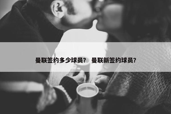 曼联签约多少球员？ 曼联新签约球员？