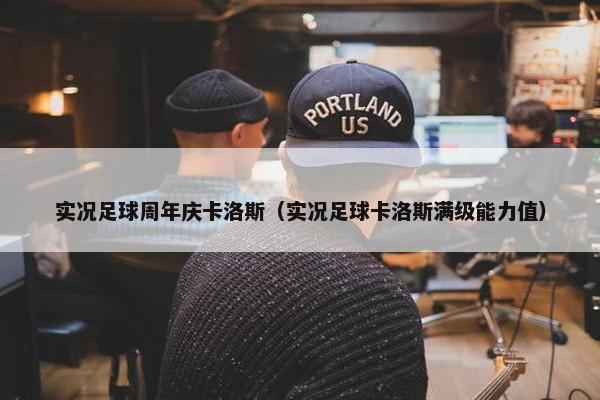 实况足球周年庆卡洛斯（实况足球卡洛斯满级能力值）