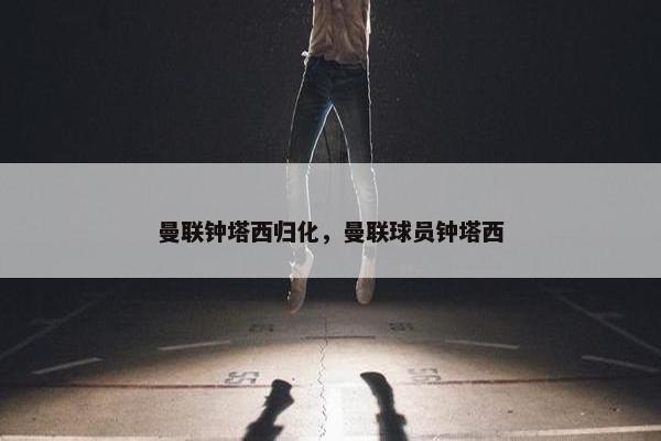 曼联钟塔西归化，曼联球员钟塔西