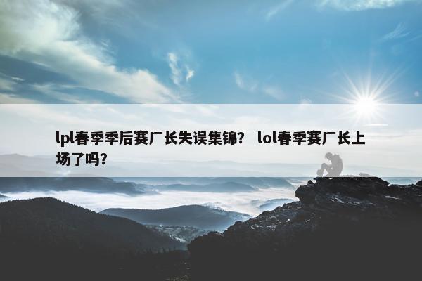 lpl春季季后赛厂长失误集锦？ lol春季赛厂长上场了吗？