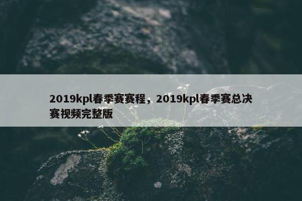 2019kpl春季赛赛程，2019kpl春季赛总决赛视频完整版