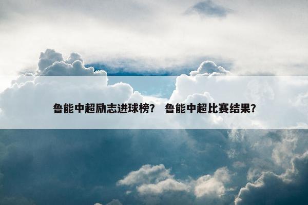 鲁能中超励志进球榜？ 鲁能中超比赛结果？