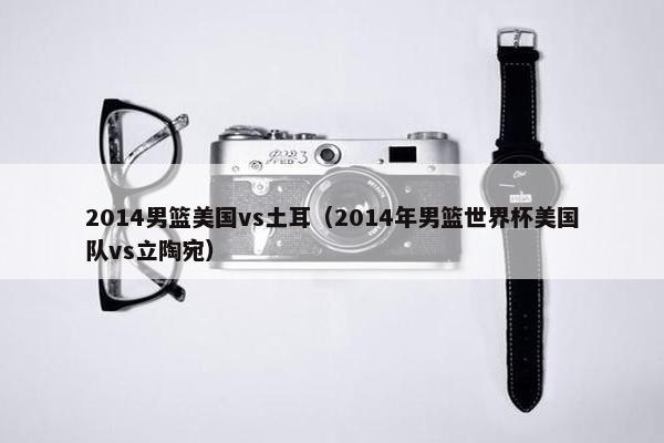 2014男篮美国vs土耳（2014年男篮世界杯美国队vs立陶宛）