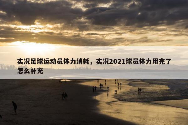 实况足球运动员体力消耗，实况2021球员体力用完了怎么补充