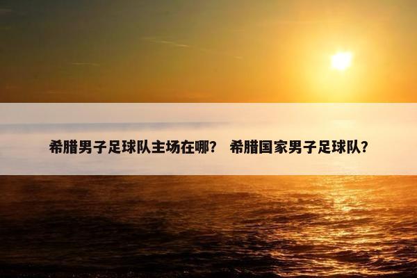 希腊男子足球队主场在哪？ 希腊国家男子足球队？