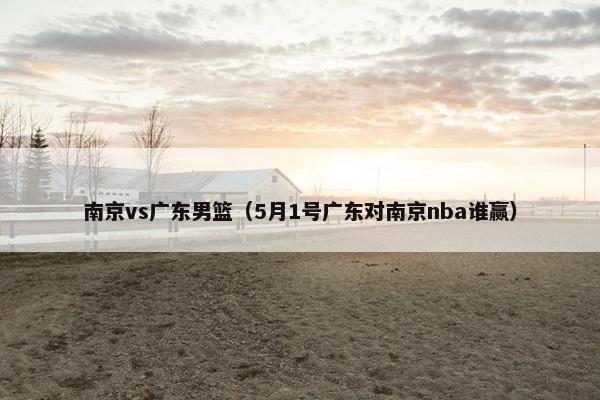 南京vs广东男篮（5月1号广东对南京nba谁赢）