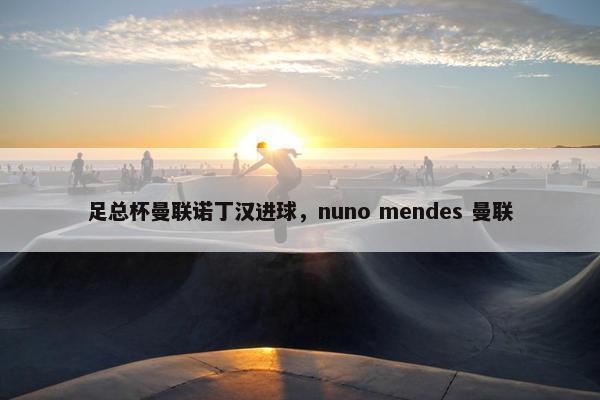 足总杯曼联诺丁汉进球，nuno mendes 曼联