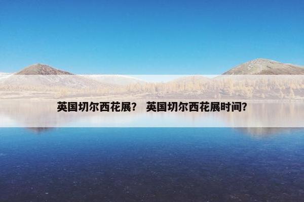 英国切尔西花展？ 英国切尔西花展时间？