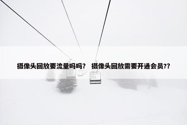 摄像头回放要流量吗吗？ 摄像头回放需要开通会员?？