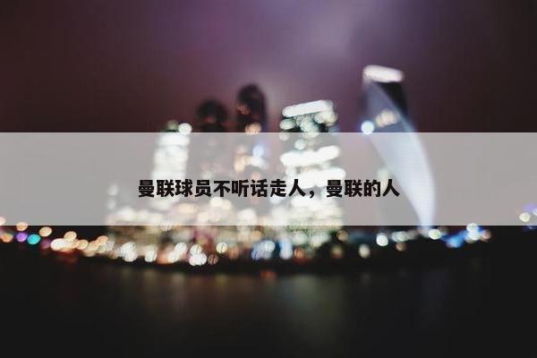 曼联球员不听话走人,曼联的人 曼联球员不听话走人,曼联的人