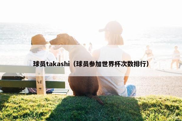 球员takashi（球员参加世界杯次数排行）