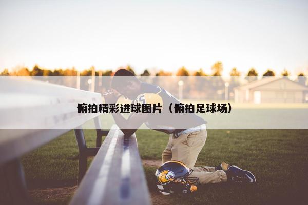 俯拍精彩进球图片（俯拍足球场）