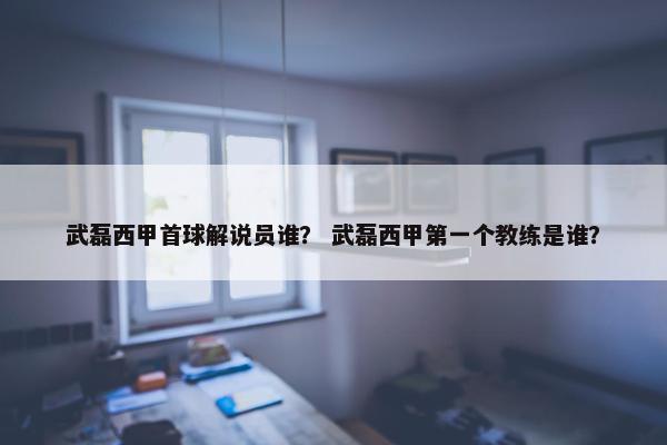 武磊西甲首球解说员谁？ 武磊西甲第一个教练是谁？