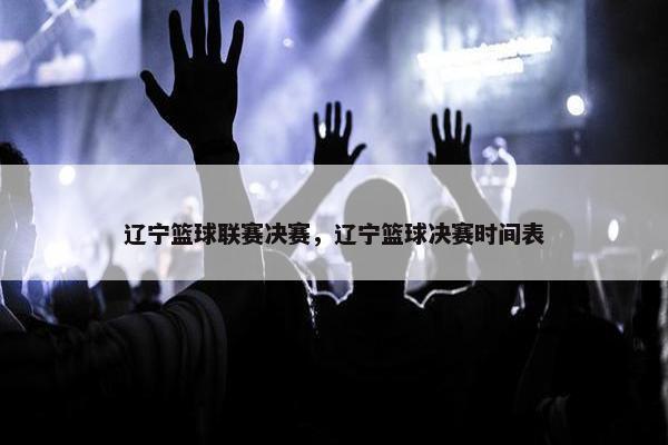 辽宁篮球联赛决赛，辽宁篮球决赛时间表