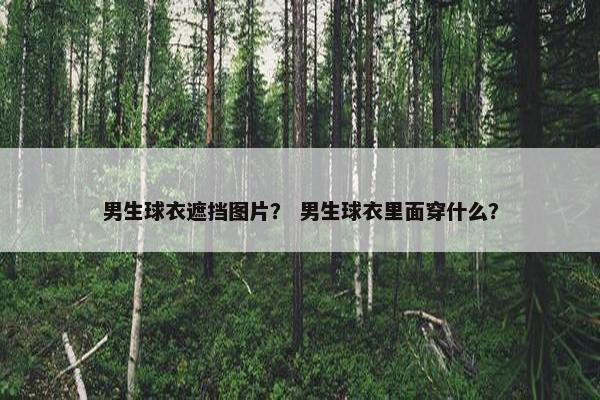 男生球衣遮挡图片？ 男生球衣里面穿什么？
