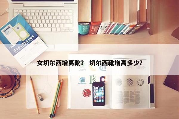 女切尔西增高靴？ 切尔西靴增高多少？