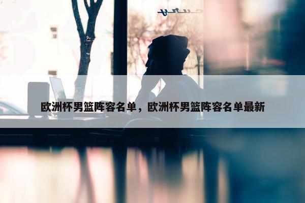 欧洲杯男篮阵容名单，欧洲杯男篮阵容名单最新
