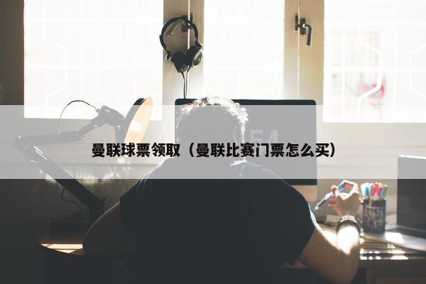 曼联球票领取（曼联比赛门票怎么买）