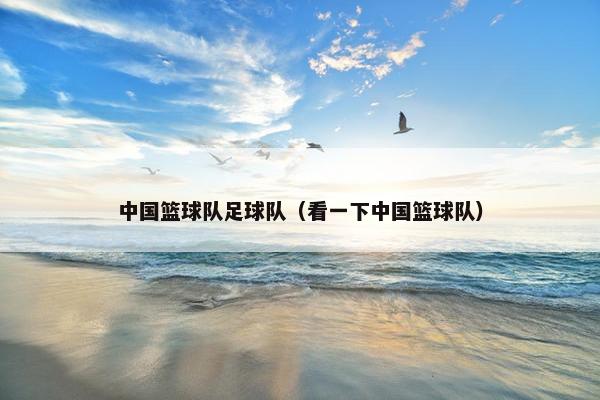 中国篮球队足球队（看一下中国篮球队）