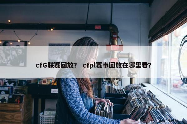 cfG联赛回放？ cfpl赛事回放在哪里看？
