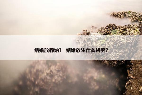 结婚放森纳？ 结婚放生什么讲究？