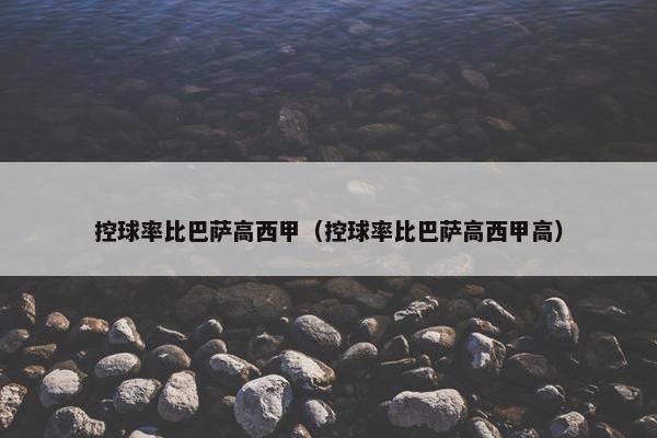 控球率比巴萨高西甲（控球率比巴萨高西甲高）