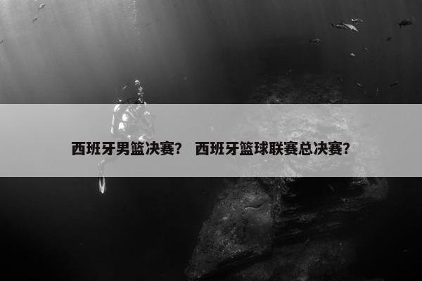 西班牙男篮决赛？ 西班牙篮球联赛总决赛？