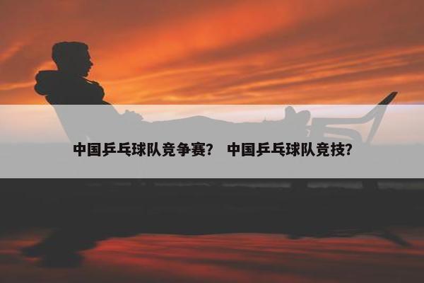 中国乒乓球队竞争赛? 中国乒乓球队竞技? 中国乒乓球队竞争赛? 中国乒乓球队竞技?