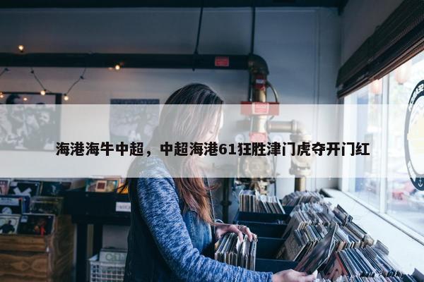 海港海牛中超，中超海港61狂胜津门虎夺开门红