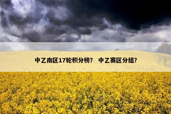 中乙南区17轮积分榜? 中乙赛区分组? 中乙南区17轮积分榜? 中乙赛区分组?