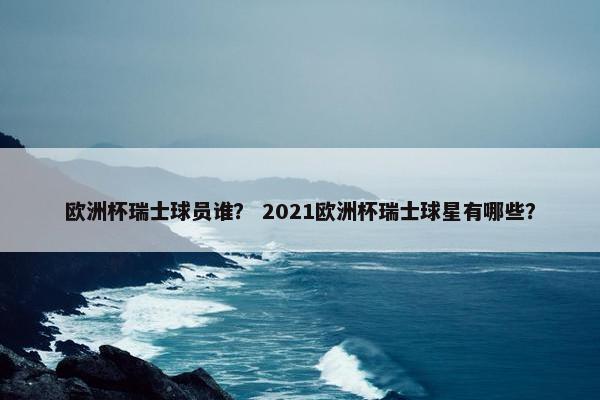 欧洲杯瑞士球员谁? 2021欧洲杯瑞士球星有哪些? 欧洲杯瑞士球员谁? 2021欧洲杯瑞士球星有哪些?