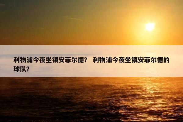 利物浦今夜坐镇安菲尔德? 利物浦今夜坐镇安菲尔德的球队? 利物浦今夜坐镇安菲尔德? 利物浦今夜坐镇安菲尔德的球队?
