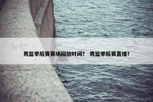 男篮季后赛赛场回放时间？ 男篮季后赛直播？