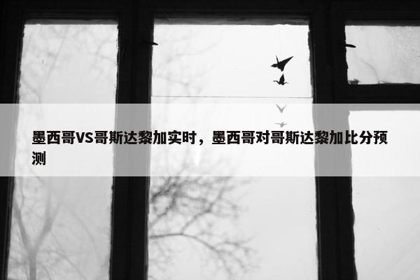 墨西哥VS哥斯达黎加实时，墨西哥对哥斯达黎加比分预测