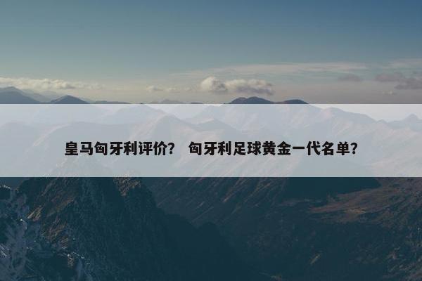 皇马匈牙利评价？ 匈牙利足球黄金一代名单？