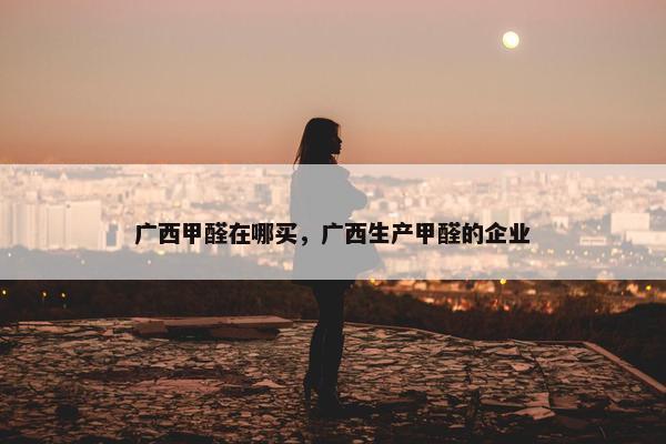 广西甲醛在哪买，广西生产甲醛的企业