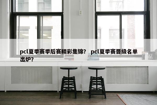 pcl夏季赛季后赛精彩集锦？ pcl夏季赛晋级名单出炉？