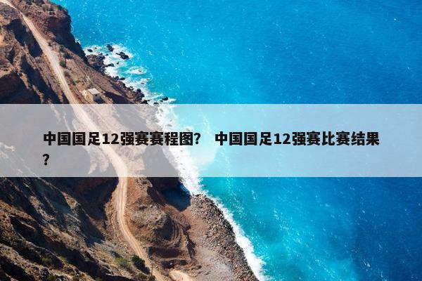 中国国足12强赛赛程图？ 中国国足12强赛比赛结果？