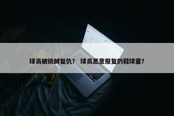 球员被挑衅复仇？ 球员恶意报复扔鞋球童？